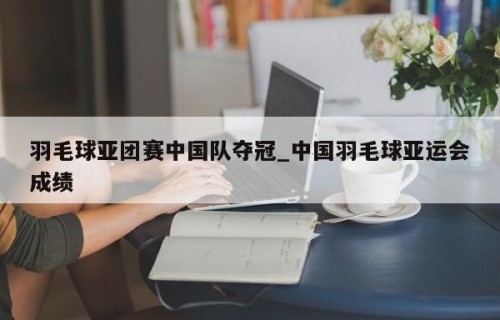 羽毛球亚团赛中国队夺冠_中国羽毛球亚运会成绩