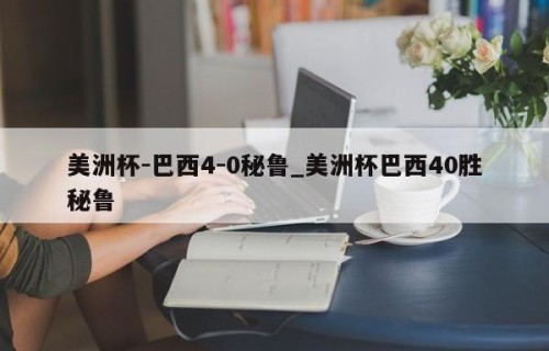 美洲杯-巴西4-0秘鲁_美洲杯巴西40胜秘鲁