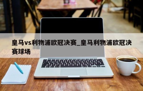 皇马vs利物浦欧冠决赛_皇马利物浦欧冠决赛球场