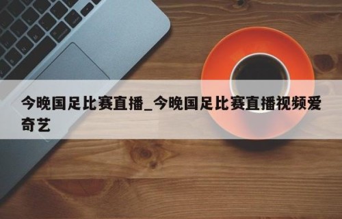 今晚国足比赛直播_今晚国足比赛直播视频爱奇艺
