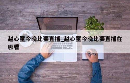 赵心童今晚比赛直播_赵心童今晚比赛直播在哪看