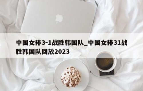 中国女排3-1战胜韩国队_中国女排31战胜韩国队回放2023