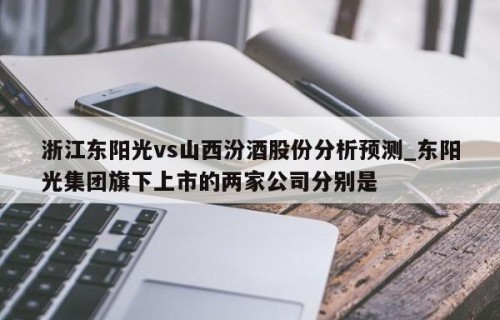 浙江东阳光vs山西汾酒股份分析预测_东阳光集团旗下上市的两家公司分别是