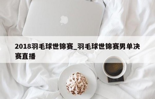 2018羽毛球世锦赛_羽毛球世锦赛男单决赛直播