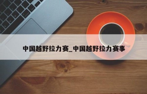中国越野拉力赛_中国越野拉力赛事