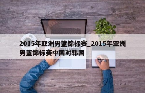 2015年亚洲男篮锦标赛_2015年亚洲男篮锦标赛中国对韩国