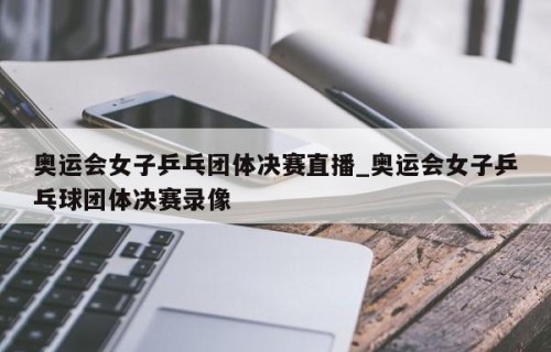 奥运会女子乒乓团体决赛直播_奥运会女子乒乓球团体决赛录像