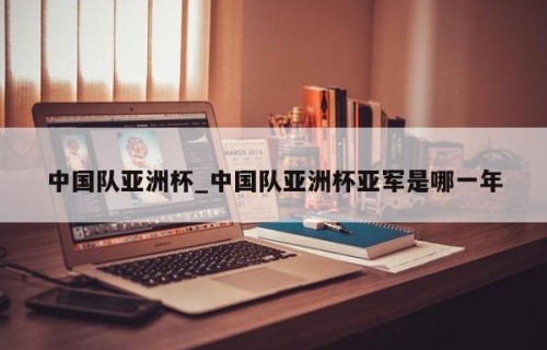 中国队亚洲杯_中国队亚洲杯亚军是哪一年