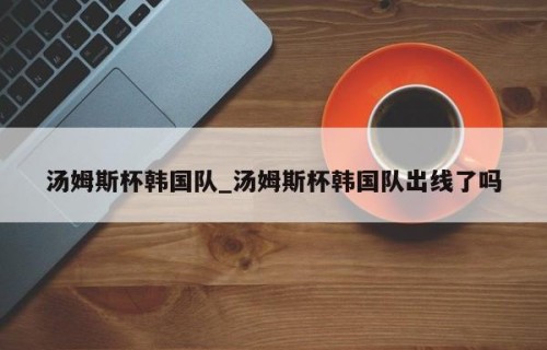 汤姆斯杯韩国队_汤姆斯杯韩国队出线了吗