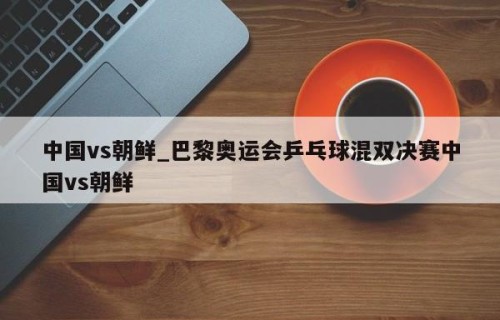 中国vs朝鲜_巴黎奥运会乒乓球混双决赛中国vs朝鲜