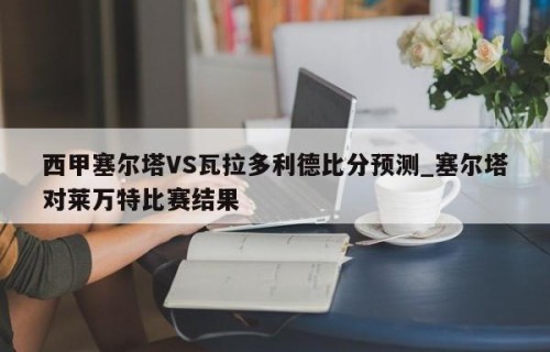 西甲塞尔塔VS瓦拉多利德比分预测_塞尔塔对莱万特比赛结果
