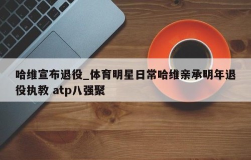 哈维宣布退役_体育明星日常哈维亲承明年退役执教 atp八强聚
