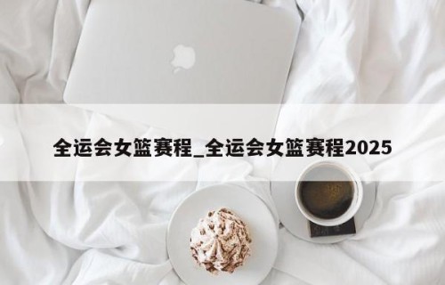 全运会女篮赛程_全运会女篮赛程2025