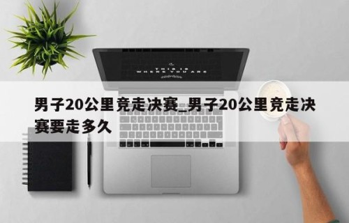 男子20公里竞走决赛_男子20公里竞走决赛要走多久