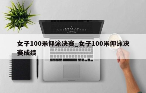 女子100米仰泳决赛_女子100米仰泳决赛成绩