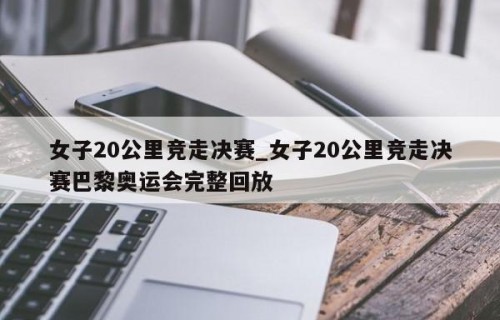 女子20公里竞走决赛_女子20公里竞走决赛巴黎奥运会完整回放
