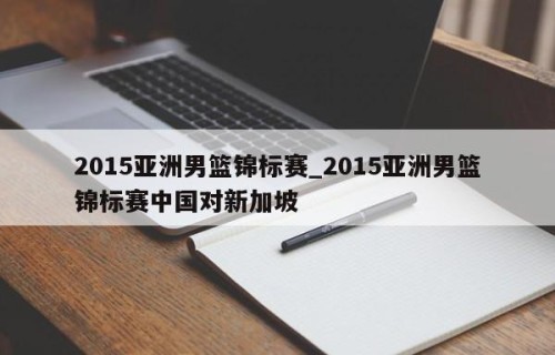 2015亚洲男篮锦标赛_2015亚洲男篮锦标赛中国对新加坡