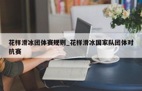 花样滑冰团体赛规则_花样滑冰国家队团体对抗赛