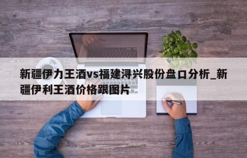 新疆伊力王酒vs福建浔兴股份盘口分析_新疆伊利王酒价格跟图片