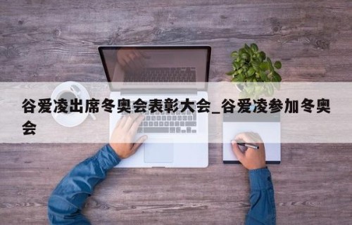 谷爱凌出席冬奥会表彰大会_谷爱凌参加冬奥会