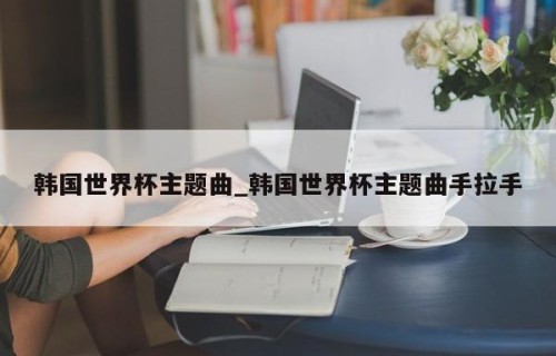 韩国世界杯主题曲_韩国世界杯主题曲手拉手