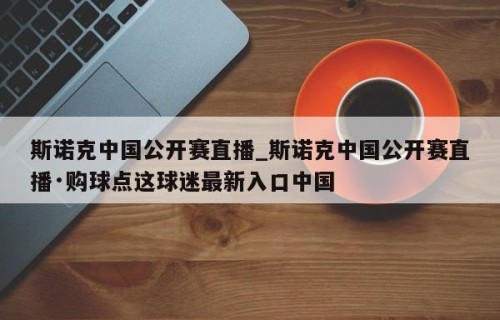 斯诺克中国公开赛直播_斯诺克中国公开赛直播·购球点这球迷最新入口中国