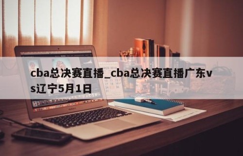 cba总决赛直播_cba总决赛直播广东vs辽宁5月1日