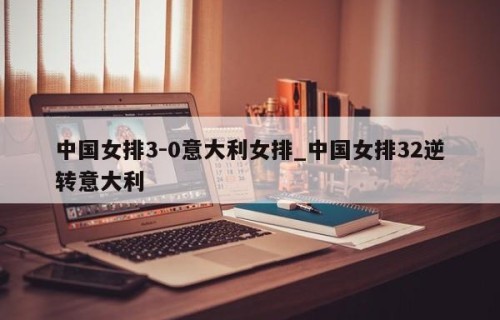 中国女排3-0意大利女排_中国女排32逆转意大利