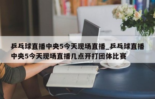 乒乓球直播中央5今天现场直播_乒乓球直播中央5今天现场直播几点开打团体比赛
