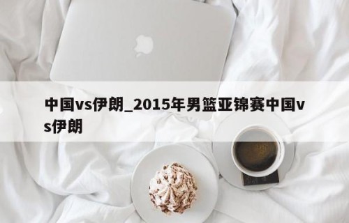 中国vs伊朗_2015年男篮亚锦赛中国vs伊朗