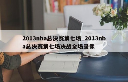 2013nba总决赛第七场_2013nba总决赛第七场决战全场录像