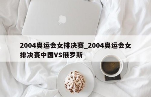 2004奥运会女排决赛_2004奥运会女排决赛中国VS俄罗斯