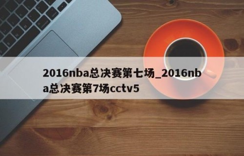 2016nba总决赛第七场_2016nba总决赛第7场cctv5