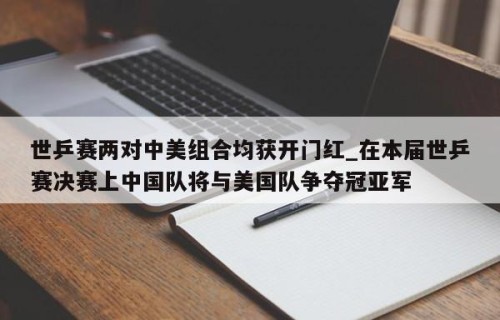 世乒赛两对中美组合均获开门红_在本届世乒赛决赛上中国队将与美国队争夺冠亚军