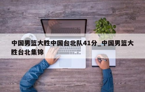 中国男篮大胜中国台北队41分_中国男篮大胜台北集锦
