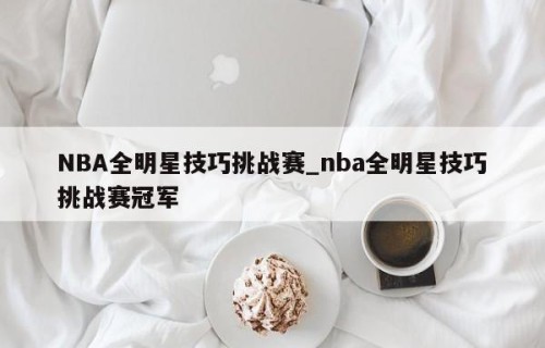 NBA全明星技巧挑战赛_nba全明星技巧挑战赛冠军