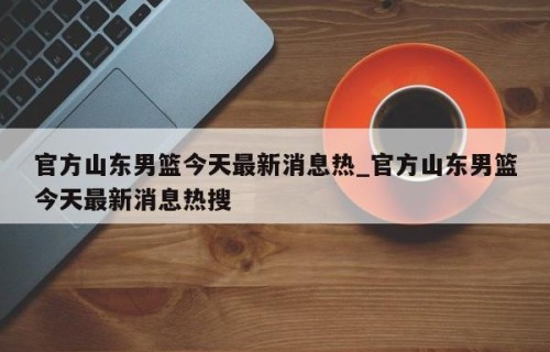 官方山东男篮今天最新消息热_官方山东男篮今天最新消息热搜