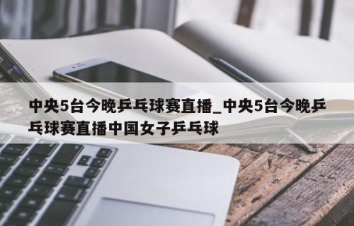 中央5台今晚乒乓球赛直播_中央5台今晚乒乓球赛直播中国女子乒乓球