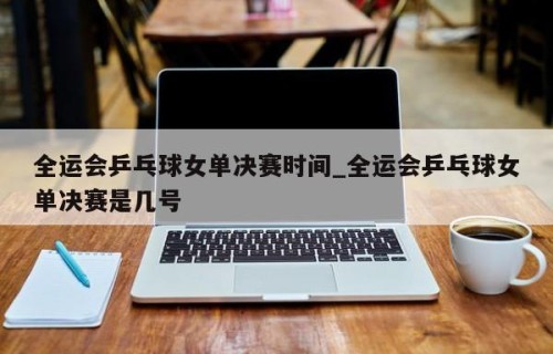 全运会乒乓球女单决赛时间_全运会乒乓球女单决赛是几号