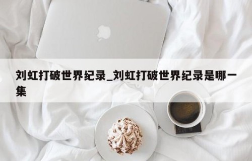刘虹打破世界纪录_刘虹打破世界纪录是哪一集