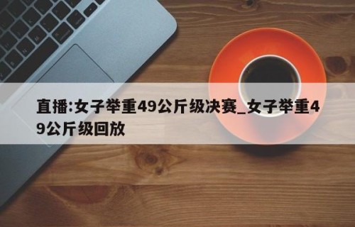 直播:女子举重49公斤级决赛_女子举重49公斤级回放