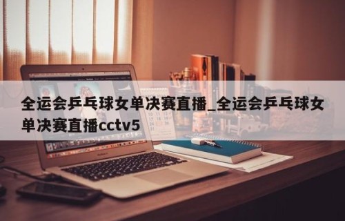 全运会乒乓球女单决赛直播_全运会乒乓球女单决赛直播cctv5