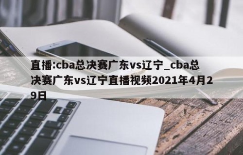 直播:cba总决赛广东vs辽宁_cba总决赛广东vs辽宁直播视频2021年4月29日