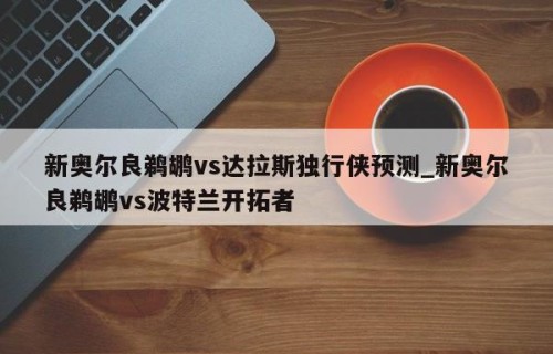 新奥尔良鹈鹕vs达拉斯独行侠预测_新奥尔良鹈鹕vs波特兰开拓者
