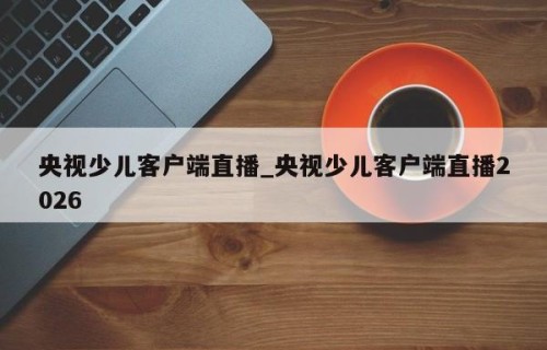 央视少儿客户端直播_央视少儿客户端直播2026