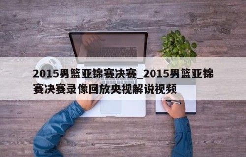 2015男篮亚锦赛决赛_2015男篮亚锦赛决赛录像回放央视解说视频