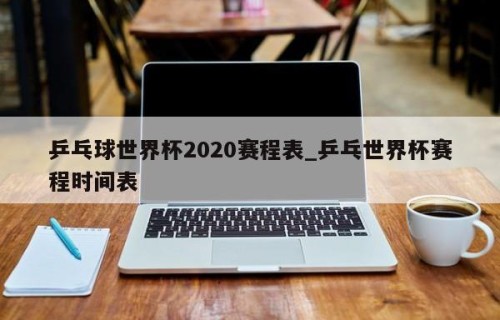 乒乓球世界杯2020赛程表_乒乓世界杯赛程时间表