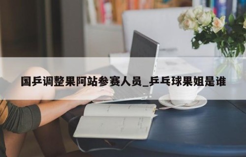 国乒调整果阿站参赛人员_乒乓球果姐是谁