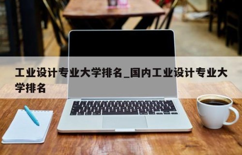 工业设计专业大学排名_国内工业设计专业大学排名