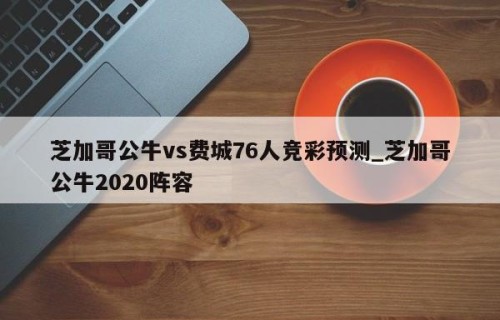 芝加哥公牛vs费城76人竞彩预测_芝加哥公牛2020阵容